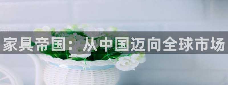 先锋娱乐资讯：家具帝国：从中国迈向全球市场